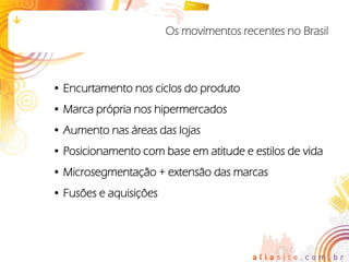 Os movimentos recentes no Brasil



• Encurtamento nos ciclos do produto
• Marca própria nos hipermercados
• Aumento nas áreas das lojas
• Posicionamento com base em atitude e estilos de vida
• Microsegmentação + extensão das marcas
• Fusões e aquisições
 