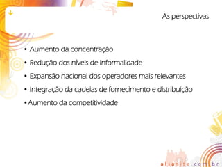 As perspectivas



• Aumento da concentração
• Redução dos níveis de informalidade
• Expansão nacional dos operadores mais relevantes
• Integração da cadeias de fornecimento e distribuição
•Aumento da competitividade
 