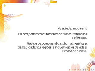 As atitudes mudaram.
Os comportamentos tornaram-se fluidos, transitórios
                                      e efêmeros.
        Hábitos de compras não estão mais restritos a
classes, idades ou regiões e incluem estilos de vida e
                                  estados de espírito.
 