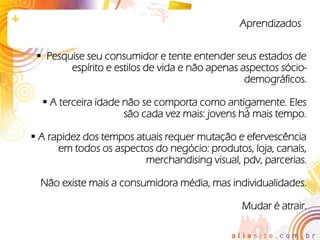 Aprendizados


  Pesquise seu consumidor e tente entender seus estados de
        espírito e estilos de vida e não apenas aspectos sócio-
                                                 demográficos.

   A terceira idade não se comporta como antigamente. Eles
                     são cada vez mais: jovens há mais tempo.

 A rapidez dos tempos atuais requer mutação e efervescência
      em todos os aspectos do negócio: produtos, loja, canais,
                         merchandising visual, pdv, parcerias.

  Não existe mais a consumidora média, mas individualidades.

                                                Mudar é atrair.
 