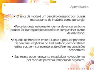 Aprendizados


   O setor de moda é um parceiro desejado por outras
              marcas tanto da indústria como do varejo.

  Parcerias desta natureza tendem a alavancar ambos e
podem facilitar exposições na mídia e compartilhar custos
                                          de marketing.

A queda de fronteiras entre o luxo e o popular por meio
   de parcerias orgânicas no Fast Fashion, democratizam
  estilos e atraem consumidores de diferentes condições
                                            econômicas.

 Sua marca pode renovar-se e capitalizar novos clientes
          por meio de parcerias temporárias orgânicas.
 
