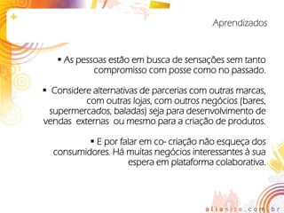 Aprendizados


    As pessoas estão em busca de sensações sem tanto
            compromisso com posse como no passado.

 Considere alternativas de parcerias com outras marcas,
          com outras lojas, com outros negócios (bares,
  supermercados, baladas) seja para desenvolvimento de
vendas externas ou mesmo para a criação de produtos.

           E por falar em co- criação não esqueça dos
  consumidores. Há muitas negócios interessantes à sua
                    espera em plataforma colaborativa.
 