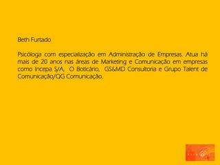 Beth Furtado

Psicóloga com especialização em Administração de Empresas. Atua há
mais de 20 anos nas áreas de Marketing e Comunicação em empresas
como Incepa S/A, O Boticário, GS&MD Consultoria e Grupo Talent de
Comunicação/QG Comunicação.
 