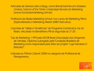 Articulista de diversos sites e blogs, como Brandchannel.com (Estados
   Unidos), Science of the Times ( Holanda)e Mundo do Marketing
   (www.mundodomarketing.com.br).

Professora da Madia Marketing School, nos cursos de Marketing Pleno
   (Especialização) e Marketing Master (MBA Executivo).

Colunista de “Idéias e Tendências” do Programa Comercial & Cia on
  Radio, veiculado na BandNews FM às segundas às 21:20.

Top de Marketing 1.999 pela ADVB Brasil (Associação dos Dirigentes
  de Vendas). Diploma outorgado pela Fundação Brasileira de
  Marketing como responsável pelo êxito do projeto “Loja Interativa O
  Boticário”.

Indicada ao Prêmio Caboré 2008 na categoria de Profissional de
   Planejamento.
 