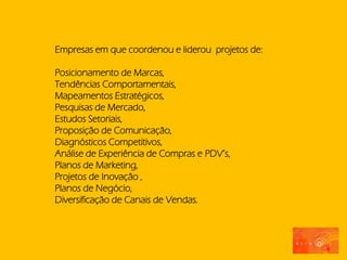 Empresas em que coordenou e liderou projetos de:

Posicionamento de Marcas,
Tendências Comportamentais,
Mapeamentos Estratégicos,
Pesquisas de Mercado,
Estudos Setoriais,
Proposição de Comunicação,
Diagnósticos Competitivos,
Análise de Experiência de Compras e PDV’s,
Planos de Marketing,
Projetos de Inovação ,
Planos de Negócio,
Diversificação de Canais de Vendas.
 
