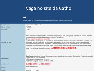 w ww. b f b i z . c o m . b r 
Vagano site da Catho 
Título da vaga: 
Especialista de Microsoft 
Data de entrada: 
11.08.2014 
Quantidade: 
1 vaga 
Descrição da vaga: 
•Apoio técnico a venda de produtos, treinamento e capacitação, com montagem de propostas de serviços, além do apoio em visitas a clientes para apresentação técnica de produtos. 
•Ensino Superior completo ou cursando. 
•Conhecimentos para entender as necessidades dos clientes e do mercado para propor as melhores soluções. Ter capacidade de organização, boa comunicação, habilidades no cumprimento de prazos, didática, auto estudo e comprometimento com objetivos planejados. Conhecimentos avançados de licenciamento de produtos Microsoft e modelos de contratos Open, Open Value, Selecte EA. Domínio nas tecnologias como Active Directory, Exchange, Office, Lync, Windows Server e Office 365. Certificação Microsoft. 
Observações: 
•Benefícios:Assistência Médica / Medicina em grupo, Assistência Odontológica, Combustível, Tíquete-alimentação, Tíquete-refeição, Vale-transporte 
•Regime de contratação:CLT (Efetivo) 
•Horário:De segunda a sexta, das 8h30 às 18h. 
Faixa Salarial: 
De R$ 5.001,00 a R$ 6.000,00 
Idiomas: 
Inglês (Intermediário) 
Cidades: 
•Curitiba -PR (1 vaga) 
Fonte:Vaga de Emprego Especialista de Microsoft #8765615| Catho Online  