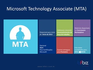 w ww. b f b i z . c o m . b r 
Microsoft Technology Associate (MTA) 
Disponívelpara iníciode Iníciode 2013 
Opcional 
Start 
Para CertificaçõesMicrosoft 
Crianovoscandaitadospara 
MTA MCSA 
ExamesentreguespelaPrometric 
Materiaisdisponíveisno Courseware Marketplace 
Addresses crescenteDesenvolvimentode forçade trabalho  