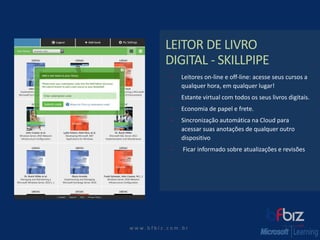 w ww. b f b i z . c o m . b r 
LEITOR DE LIVRO DIGITAL -SKILLPIPE 
Leitores on-line e off-line: acesse seus cursos a qualquer hora, em qualquer lugar! 
Estante virtual com todos os seus livros digitais. 
Economia de papel e frete. 
Sincronização automática na Cloudpara acessar suas anotações de qualquer outro dispositivo 
Ficar informado sobre atualizações e revisões  