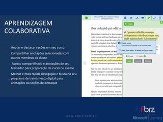 w ww. b f b i z . c o m . b r 
APRENDIZAGEMCOLABORATIVA 
Anotar e destacar seções em seu curso. 
Compartilhar anotações selecionadas com outros membros da classe 
Acesso compartilhado e anotações de seu treinador para preparação de curso ou exame 
Melhor e mais rápida navegação e busca no seu programa de treinamento digital para anotações ou seções de destaque  