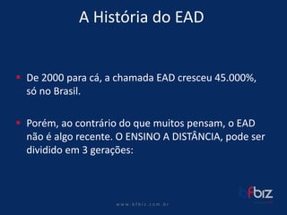 w ww. b f b i z . c o m . b r 
A História do EAD 
De 2000 para cá, a chamada EAD cresceu 45.000%, só no Brasil. 
Porém, ao contrário do que muitos pensam, o EAD não é algo recente. O ENSINO A DISTÂNCIA, pode ser dividido em 3 gerações:  