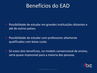 w ww. b f b i z . c o m . b r 
Benefícios do EAD 
Possibilidade de estudar em grandes Instituições distantes e até de outros países. 
Possibilidade de estudar com professores altamente qualificados com baixo custo. 
Só estes dois benefícios, no modelo convencional de ensino, seria quase impossível para a maioria das pessoas.  