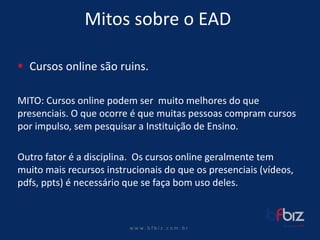 w ww. b f b i z . c o m . b r 
Mitos sobre o EAD 
Cursos online são ruins. 
MITO: Cursos online podem ser muito melhores do que presenciais. O que ocorre é que muitas pessoas compram cursos por impulso, sem pesquisar a Instituição de Ensino. 
Outro fator é a disciplina. Os cursos online geralmente tem muito mais recursos instrucionais do que os presenciais (vídeos, pdfs, ppts) é necessário que se faça bom uso deles.  