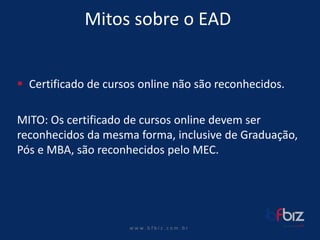 w ww. b f b i z . c o m . b r 
Mitos sobre o EAD 
Certificado de cursos online não são reconhecidos. 
MITO: Os certificado de cursos online devem ser reconhecidos da mesma forma, inclusive de Graduação, Pós e MBA, são reconhecidos pelo MEC.  