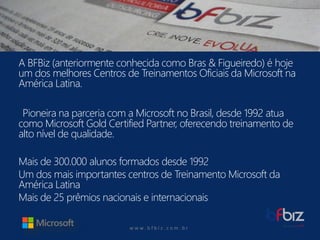 w ww. b f b i z . c o m . b r 
A BFBiz(anteriormente conhecida como Bras& Figueiredo) é hoje um dos melhores Centros de Treinamentos Oficiais da Microsoft na América Latina. 
Pioneira na parceria com a Microsoft no Brasil, desde 1992 atua como Microsoft Gold CertifiedPartner, oferecendo treinamento de alto nível de qualidade. 
Mais de 300.000 alunos formados desde 1992 
Um dos mais importantes centros de Treinamento Microsoft da América Latina 
Mais de 25 prêmios nacionais e internacionais  