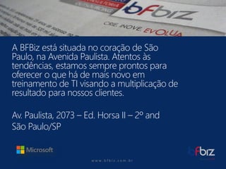 w ww. b f b i z . c o m . b r 
A BFBiz está situada no coração de São Paulo, na Avenida Paulista. Atentos às tendências, estamos sempre prontos para oferecer o que há de mais novo em treinamento de TI visando a multiplicação de resultado para nossos clientes. 
Av. Paulista, 2073 –Ed. Horsa II –2º and 
São Paulo/SP  