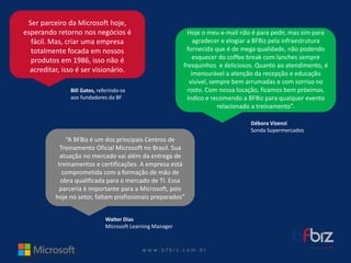 w ww. b f b i z . c o m . b r 
Ser parceiro da Microsoft hoje, esperando retorno nos negócios é fácil. Mas, criar uma empresa totalmente focada em nossos produtos em 1986, isso não é acreditar, isso é ser visionário. 
Bill Gates, referindo-se 
aos fundadores da BF 
Hoje o meu e-mail não é para pedir, mas sim para agradecer e elogiar a BFBiz pela infraestrutura fornecida que é de megaqualidade, não podendo esquecer do coffeebreak com lanches sempre fresquinhos e deliciosos. Quanto ao atendimento, é imensurável a atenção da recepção e educação visível, sempre bem arrumadas e com sorriso no rosto. Com nossa locação, ficamos bem próximas. Indico e recomendo a BFBiz para qualquer evento relacionado a treinamento”. 
Débora Vizenzi 
Sonda Supermercados 
“A BFBiz é um dos principais Centros de 
Treinamento Oficial Microsoft no Brasil. Sua 
atuação no mercado vai além da entrega de 
treinamentos e certificações. A empresa está 
comprometida com a formação de mão de obra qualificada para o mercado de TI. Essa parceria é importante para a Microsoft, pois hoje no setor, faltam profissionais preparados” 
Walter Dias 
Microsoft Learning Manager  