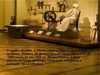 O museu de artes e Ofícios conta a história do trabalho
no Brasil. Primeiro do gênero no país, reúne um acervo de
1800 peças do sec. XVII ao XX que explica o fazer
popular ao longo do tempo, mostrando a origem e a
evolução das profissões.
 