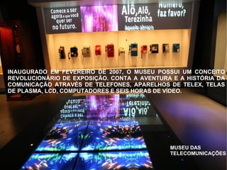 MUSEU DAS
TELECOMUNICAÇÕES
INAUGURADO EM FEVEREIRO DE 2007, O MUSEU POSSUI UM CONCEITO
REVOLUCIONÁRIO DE EXPOSIÇÃO. CONTA A AVENTURA E A HISTÓRIA DA
COMUNICAÇÃO ATRAVÉS DE TELEFONES, APARELHOS DE TELEX, TELAS
DE PLASMA, LCD, COMPUTADORES E SEIS HORAS DE VÍDEO.
 