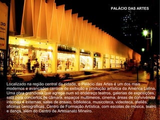 PALÁCIO DAS ARTES
Localizado na região central da cidade, o Palácio das Artes é um dos mais
modernos e avançados centros de exibição e produção artística da América Latina.
Uma obra grandiosa que agrega num só endereço teatros, galerias de exposições,
sala para concertos de câmara, espaços multimeios, cinema, áreas de convivência
internas e externas, salas de ensaio, biblioteca, musicoteca, videoteca, ateliês,
oficinas cenográficas, Centro de Formação Artística, com escolas de música, teatro
e dança, além do Centro de Artesanato Mineiro.
 
