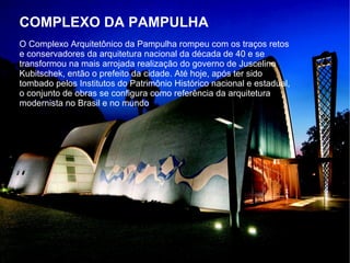 COMPLEXO DA PAMPULHA
O Complexo Arquitetônico da Pampulha rompeu com os traços retos
e conservadores da arquitetura nacional da década de 40 e se
transformou na mais arrojada realização do governo de Juscelino
Kubitschek, então o prefeito da cidade. Até hoje, após ter sido
tombado pelos Institutos do Patrimônio Histórico nacional e estadual,
o conjunto de obras se configura como referência da arquitetura
modernista no Brasil e no mundo
 