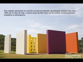 Sua coleção apresenta um recorte conceitual baseado na produção artística dos anos
1960 até os dias de hoje, e reúne cerca de 450 obras de 60 artistas contemporâneos
brasileiros e estrangeiros.
 