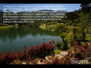 O PROJETO PAISAGÍSTICO POSSUI UMA RELEVÂNCIA
INQUESTIONÁVEL, NÃO APENAS POR SUA DIMENSÃO E
HARMONIA, MAS POR SUA IMPORTÂNCIA COMO CENTRO
DE PESQUISA E EDUCAÇÃO AMBIENTAL. NOS JARDINS,
PREDOMINAM DIFERENTES ESPÉCIES DE PALMEIRAS. O
CONJUNTO É CONSIDERADO UM DOS MAIORES EM
ESPAÇO PRIVADO DO PAÍS. 
 
 