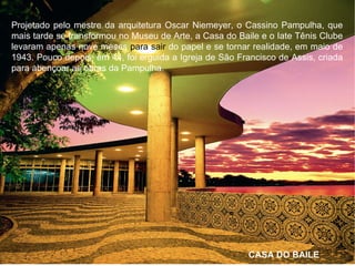 Projetado pelo mestre da arquitetura Oscar Niemeyer, o Cassino Pampulha, que
mais tarde se transformou no Museu de Arte, a Casa do Baile e o Iate Tênis Clube
levaram apenas nove meses para sair do papel e se tornar realidade, em maio de
1943. Pouco depois, em 44, foi erguida a Igreja de São Francisco de Assis, criada
para abençoar as obras da Pampulha.
CASA DO BAILE
 