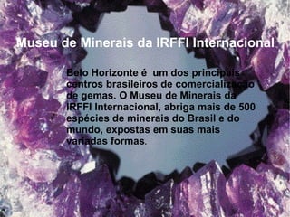 Belo Horizonte é  um dos principais
centros brasileiros de comercialização
de gemas. O Museu de Minerais da
IRFFI Internacional, abriga mais de 500
espécies de minerais do Brasil e do
mundo, expostas em suas mais
variadas formas.  
Museu de Minerais da IRFFI Internacional 
 