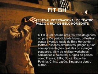 O FIT é um dos maiores festivais do gênero
no país. De periodicidade bienal, o Festival
ocupa diversos locais de Belo Horizonte
teatros, espaços alternativos, praças e ruas
com apresentações gratuitas ou a preços
populares, além de realizar workshops,
seminários e palestras. Grupos de países
como França, Itália, Suíça, Espanha,
Polônia, China, Japão, Singapura dentre
outros.
FESTIVAL INTERNACIONAL DE TEATRO
PALCO & RUA DE BELO HORIZONTE
FIT BH
 