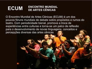 ENCONTRO MUNDIAL
DE ARTES CÊNICASECUM
O Encontro Mundial de Artes Cênicas (ECUM) é um dos
poucos fóruns mundiais de debate sobre propósitos e rumos do
teatro. Com periodicidade bienal, promove a troca de
experiências entre culturas e torna-se um palco de reflexão
para o desenvolvimento de novas linguagens, conceitos e
percepções diversas das artes cênicas
 