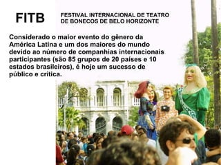FESTIVAL INTERNACIONAL DE TEATRO
DE BONECOS DE BELO HORIZONTEFITB
Considerado o maior evento do gênero da
América Latina e um dos maiores do mundo
devido ao número de companhias internacionais
participantes (são 85 grupos de 20 países e 10
estados brasileiros), é hoje um sucesso de
público e crítica.
 