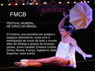 FESTIVAL MUNDIAL
DE CIRCO DO BRASIL
FMCB
O Festival, que acontece em praças e
espaços alternativos, conta com a
participação de circos de todo o mundo,
além de artistas e grupos de diversos
países, como Canadá, Estados Unidos,
China, Rússia, França, Inglaterra, Itália,
Espanha, entre outros.
 