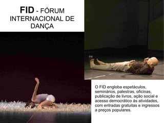 O FID engloba espetáculos,
seminários, palestras, oficinas,
publicação de livros, ação social e
acesso democrático às atividades,
com entradas gratuitas e ingressos
a preços populares.
FID - FÓRUM
INTERNACIONAL DE
DANÇA
 