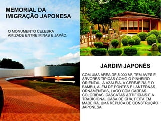 MEMORIAL DA
IMIGRAÇÃO JAPONESA
JARDIM JAPONÊS
COM UMA ÁREA DE 5.000 M², TEM AVES E
ÁRVORES TÍPICAS COMO O PINHEIRO
ORIENTAL, A AZALÉIA, A CEREJEIRA E O
BAMBU, ALÉM DE PONTES E LANTERNAS
ORNAMENTAIS, LAGO COM CARPAS
COLORIDAS, CASCATAS ARTIFICIAIS E A
TRADICIONAL CASA DE CHÁ, FEITA EM
MADEIRA, UMA RÉPLICA DE CONSTRUÇÃO
JAPONESA.
O MONUMENTO CELEBRA
AMIZADE ENTRE MINAS E JAPÃO.
 
