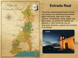 Caeté
Caminhar pela Estrada Real é reviver
os passos e os caminhos percorridos
pelos escravos, pelo ouro e pela
história. Constituída, ainda, pelas vias
de acesso, os pontos de parada, as
cidades e vilas históricas que se
formaram durante o passar dos homens
e do tempo.
Estrada Real
 