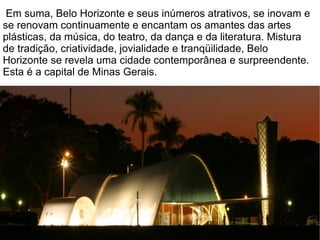 Em suma, Belo Horizonte e seus inúmeros atrativos, se inovam e
se renovam continuamente e encantam os amantes das artes
plásticas, da música, do teatro, da dança e da literatura. Mistura
de tradição, criatividade, jovialidade e tranqüilidade, Belo
Horizonte se revela uma cidade contemporânea e surpreendente.
Esta é a capital de Minas Gerais.
 