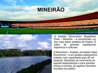 AXÉ BRASIL
MINEIRÃO
O Estádio Governador Magalhães
Pinto – Mineirão – é considerado um
dos mais belos estádios de futebol. É
palco de grandes espetáculos
esportivos e culturais.
O Mineirinho – Estádio Jornalista Felipe
Drummond – é um ginásio poliesportivo
coberto, com capacidade para 25 mil
pessoas. Destinado ao incremento do
esporte especializado e para grandes
shows e eventos, já registrou recordes
mundiais de público
 