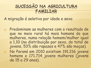 A migração é seletiva por idade e sexo
a) Predominam as mulheres com o resultado de
que no meio rural há mais homens do que
mulheres, numa relação homem/mulher igual
a 1,10 (na distribuição por sexo, do total de
jovens, 53% são rapazes e 47% são moças).
b) No Paraná em 2010 existiam 191.216 jovens
homens e 171.714 jovens mulheres (jovens
de 15 a 29 anos).
 