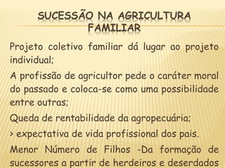 Projeto coletivo familiar dá lugar ao projeto
individual;
A profissão de agricultor pede o caráter moral
do passado e coloca-se como uma possibilidade
entre outras;
Queda de rentabilidade da agropecuária;
> expectativa de vida profissional dos pais.
Menor Número de Filhos -Da formação de
sucessores a partir de herdeiros e deserdados
 