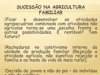Ficar e desenvolver as atividades
agropecuárias combinada com atividades não
agrícolas torna-se uma escolha frente a
outras possibilidades. É rentável? Tem
futuro?
Rachaduras no coletivismo interno da
unidade de produção familiar (Rejeição a
atividade agrícola, não significa rejeição a
família e ao modo de vida no meio rural);
Decisão do jovem e não do pai – do indivíduo
 