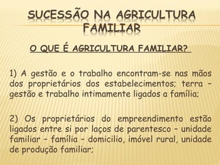 O QUE É AGRICULTURA FAMILIAR?
1) A gestão e o trabalho encontram-se nas mãos
dos proprietários dos estabelecimentos; terra –
gestão e trabalho intimamente ligados a família;
2) Os proprietários do empreendimento estão
ligados entre si por laços de parentesco – unidade
familiar – família – domicilio, imóvel rural, unidade
de produção familiar;
 