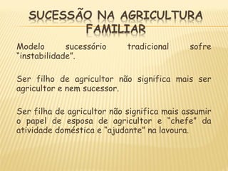 Modelo sucessório tradicional sofre
“instabilidade”.
Ser filho de agricultor não significa mais ser
agricultor e nem sucessor.
Ser filha de agricultor não significa mais assumir
o papel de esposa de agricultor e “chefe” da
atividade doméstica e “ajudante” na lavoura.
 