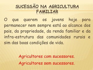 O que querem os jovens hoje para
permanecer nem sempre está ao alcance dos
pais, da propriedade, da renda familiar e da
infra-estrutura das comunidades rurais e
sim das boas condições de vida.
Agricultores com sucessores.
Agricultores sem sucessores.
 