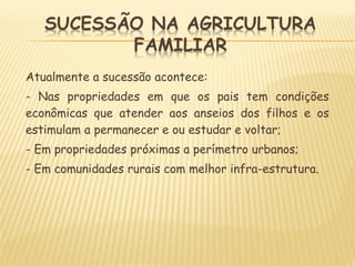 Atualmente a sucessão acontece:
- Nas propriedades em que os pais tem condições
econômicas que atender aos anseios dos filhos e os
estimulam a permanecer e ou estudar e voltar;
- Em propriedades próximas a perímetro urbanos;
- Em comunidades rurais com melhor infra-estrutura.
 