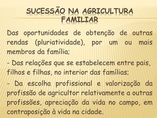 Das oportunidades de obtenção de outras
rendas (pluriatividade), por um ou mais
membros da família;
- Das relações que se estabelecem entre pais,
filhos e filhas, no interior das famílias;
- Da escolha profissional e valorização da
profissão de agricultor relativamente a outras
profissões, apreciação da vida no campo, em
contraposição à vida na cidade.
 