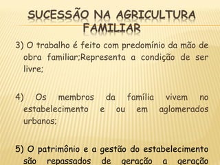 3) O trabalho é feito com predomínio da mão de
obra familiar;Representa a condição de ser
livre;
4) Os membros da família vivem no
estabelecimento e ou em aglomerados
urbanos;
5) O patrimônio e a gestão do estabelecimento
são repassados de geração a geração
 