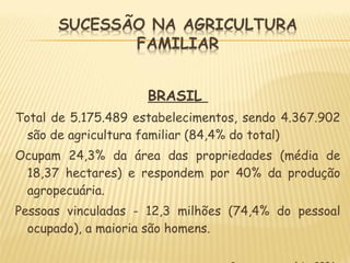 BRASIL
Total de 5.175.489 estabelecimentos, sendo 4.367.902
são de agricultura familiar (84,4% do total)
Ocupam 24,3% da área das propriedades (média de
18,37 hectares) e respondem por 40% da produção
agropecuária.
Pessoas vinculadas - 12,3 milhões (74,4% do pessoal
ocupado), a maioria são homens.
 
