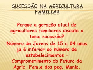 Porque a geração atual de
agricultores familiares discute o
tema sucessão?
Número de Jovens de 15 a 24 anos
ja é inferior ao número de
estabelecimentos –
Comprometimento do Futuro da
Agric. Fam.e dos peq. Munic.
 