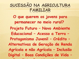 O que querem os jovens para
permanecer no meio rural?
Projeto Futuro – Novo Ambiente
Educacional – Acesso a Terra –
Protagonismo Juvenil – Crédito –
Alternativas de Geração de Renda
Agrícola e não Agrícola – Inclusão
Digital – Boas Condições de Vida –
 