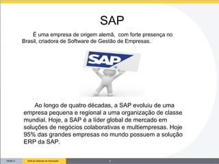 09/26/13 ADM de Sistemas de Informação
Ao longo de quatro décadas, a SAP evoluiu de uma
empresa pequena e regional a uma organização de classe
mundial. Hoje, a SAP é a líder global de mercado em
soluções de negócios colaborativas e multiempresas. Hoje
95% das grandes empresas no mundo possuem a solução
ERP da SAP.
SAP
É uma empresa de origem alemã, com forte presença no
Brasil, criadora de Software de Gestão de Empresas.
3
 